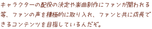 キャラクターの配役の決定や楽曲制作にファンが関われる等、ファンの声を積極的に取り入れ、ファンと共に成長できるコンテンツを目指しているんだぞ。