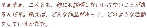 まぁまぁ、二人とも、他にも説明しないいけないことがあるんだぞ。例えば、どんな作品があって、どのような活動をしているかだな。