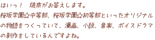 はいっ！　琉奈がお答えします。桜坂学園☆中等部、桜坂学園☆初等部といったオリジナルの物語をつくっていて、漫画、小説、音楽、ボイスドラマの制作をしているんですよね。