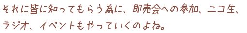 それに皆に知ってもらう為に、即売会への参加、ニコ生、ラジオ、イベントもやっていくのよね。