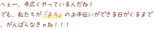 へぇー、手広くやっているんだね！でも、私たちが「まち」のお手伝いができる日がくるまで、がんばらなきゃね！！！